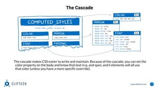 www.eliftech.com
The Cascade
The cascade makes CSS easier to write and maintain. Because of the cascade, you can set the
color property on the body and know that text in p, and span, and li elements will all use
that color (unless you have a more specific override).
 