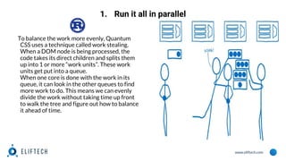 www.eliftech.com
1. Run it all in parallel
To balance the work more evenly, Quantum
CSS uses a technique called work stealing.
When a DOM node is being processed, the
code takes its direct children and splits them
up into 1 or more “work units”. These work
units get put into a queue.
When one core is done with the work in its
queue, it can look in the other queues to find
more work to do. This means we can evenly
divide the work without taking time up front
to walk the tree and figure out how to balance
it ahead of time.
 