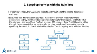 www.eliftech.com
2. Speed up restyles with the Rule Tree
For each DOM node, the CSS engine needs to go through all of the rules to do selector
matching.
It would be nice if Firefox team could just make a note of which rules match those
descendants so they don’t have to do selector matching for them again… and that’s what
the rule tree—borrowed from Firefox’s previous CSS engine— does. The CSS engine will go
through the process of figuring out the selectors that match, and then sorting them by
specificity. From this, it creates a linked list of rules. This list is going to be added to the tree.
 