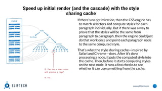 www.eliftech.com
Speed up initial render (and the cascade) with the style
sharing cache
If there’s no optimization, then the CSS engine has
to match selectors and compute styles for each
paragraph individually. But if there was a way to
prove that the styles will be the same from
paragraph to paragraph, then the engine could just
do that work once and point each paragraph node
to the same computed style.
That’s what the style sharing cache—inspired by
Safari and Chrome—does. After it’s done
processing a node, it puts the computed style into
the cache. Then, before it starts computing styles
on the next node, it runs a few checks to see
whether it can use something from the cache.
 