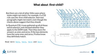 www.eliftech.com
What about :first-child?
But there are a lot of other little cases where
styles might not match. For example, if a CSS
rule uses the :first-child selector, then two
paragraphs might not match, even though the
checks above suggest that they should.
In Quantum CSS, it was gathered up all of those
weird selectors and checked whether they
apply to the DOM node. Then they store the
answers as ones and zeros. If the two elements
have the same ones and zeros, Firefox know
they definitely match.
Read more here, here, here and here
 
