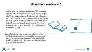 www.eliftech.com
What does a renderer do?
Most computer displays will refresh 60 times per
second. This is why browsers try to render pages
at 60 frames per second. That means the browser
has 16.67 milliseconds to do all of the setup —CSS
styling, layout, painting—and fill in all of the slots
in the frame buffer with pixel colors. This time
frame between two frames (16.67 ms) is called
the frame budget.
Note: Painting and compositing is where browser
rendering engines are the most different from each
other. Single-platform browsers (Edge and Safari)
work a bit differently than multi-platform browsers
(Firefox and Chrome) do.
 