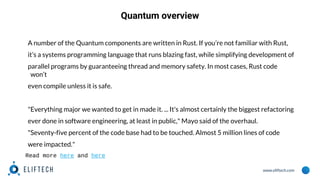 www.eliftech.com
Quantum overview
A number of the Quantum components are written in Rust. If you’re not familiar with Rust,
it’s a systems programming language that runs blazing fast, while simplifying development of
parallel programs by guaranteeing thread and memory safety. In most cases, Rust code
won’t
even compile unless it is safe.
"Everything major we wanted to get in made it. ... It's almost certainly the biggest refactoring
ever done in software engineering, at least in public," Mayo said of the overhaul.
"Seventy-five percent of the code base had to be touched. Almost 5 million lines of code
were impacted."
Read more here and here
 