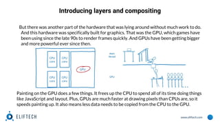 www.eliftech.com
Introducing layers and compositing
But there was another part of the hardware that was lying around without much work to do.
And this hardware was specifically built for graphics. That was the GPU, which games have
been using since the late 90s to render frames quickly. And GPUs have been getting bigger
and more powerful ever since then.
Painting on the GPU does a few things. It frees up the CPU to spend all of its time doing things
like JavaScript and layout. Plus, GPUs are much faster at drawing pixels than CPUs are, so it
speeds painting up. It also means less data needs to be copied from the CPU to the GPU.
 