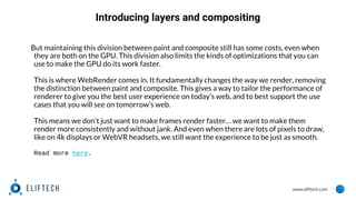 www.eliftech.com
Introducing layers and compositing
But maintaining this division between paint and composite still has some costs, even when
they are both on the GPU. This division also limits the kinds of optimizations that you can
use to make the GPU do its work faster.
This is where WebRender comes in. It fundamentally changes the way we render, removing
the distinction between paint and composite. This gives a way to tailor the performance of
renderer to give you the best user experience on today’s web, and to best support the use
cases that you will see on tomorrow’s web.
This means we don’t just want to make frames render faster… we want to make them
render more consistently and without jank. And even when there are lots of pixels to draw,
like on 4k displays or WebVR headsets, we still want the experience to be just as smooth.
Read more here.
 