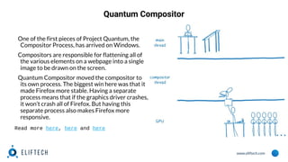 www.eliftech.com
Quantum Compositor
One of the first pieces of Project Quantum, the
Compositor Process, has arrived on Windows.
Compositors are responsible for flattening all of
the various elements on a webpage into a single
image to be drawn on the screen.
Quantum Compositor moved the compositor to
its own process. The biggest win here was that it
made Firefox more stable. Having a separate
process means that if the graphics driver crashes,
it won’t crash all of Firefox. But having this
separate process also makes Firefox more
responsive.
Read more here, here and here
 