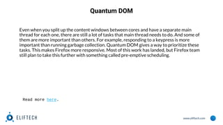 www.eliftech.com
Quantum DOM
Even when you split up the content windows between cores and have a separate main
thread for each one, there are still a lot of tasks that main thread needs to do. And some of
them are more important than others. For example, responding to a keypress is more
important than running garbage collection. Quantum DOM gives a way to prioritize these
tasks. This makes Firefox more responsive. Most of this work has landed, but Firefox team
still plan to take this further with something called pre-emptive scheduling.
Read more here.
 