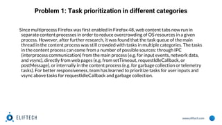 www.eliftech.com
Problem 1: Task prioritization in different categories
Since multiprocess Firefox was first enabled in Firefox 48, web content tabs now run in
separate content processes in order to reduce overcrowding of OS resources in a given
process. However, after further research, it was found that the task queue of the main
thread in the content process was still crowded with tasks in multiple categories. The tasks
in the content process can come from a number of possible sources: through IPC
(interprocess communication) from the main process (e.g. for input events, network data,
and vsync), directly from web pages (e.g. from setTimeout, requestIdleCallback, or
postMessage), or internally in the content process (e.g. for garbage collection or telemetry
tasks). For better responsiveness, team has learned to prioritize tasks for user inputs and
vsync above tasks for requestIdleCallback and garbage collection.
 