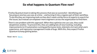 www.eliftech.com
So what happens to Quantum Flow now?
Firefox Quantum team is taking this process that was so successful—identifying and
focusing on one key use case at a time — and turning it into a regular part of their workflow.
To do this,they are improving tools so they don’t need a strike force of experts to search for
the issues, but instead can empower more engineers across the organization to find them.
There’s one problem with this approach. When they optimize one use case, they could
deoptimize another. To prevent this, they are adding lots of new tracking, including
improvements to CI automation running performance tests, telemetry to track what users
experience, and regression management inside of bugs. With this, they expect Firefox
Quantum to keep getting better.
Read more here.
 