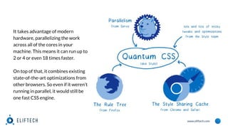 www.eliftech.com
It takes advantage of modern
hardware, parallelizing the work
across all of the cores in your
machine. This means it can run up to
2 or 4 or even 18 times faster.
On top of that, it combines existing
state-of-the-art optimizations from
other browsers. So even if it weren’t
running in parallel, it would still be
one fast CSS engine.
 