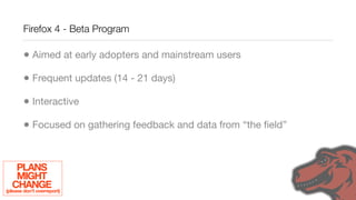 Firefox 4 - Beta Program

        • Aimed at early adopters and mainstream users
        • Frequent updates (14 - 21 days)
        • Interactive
        • Focused on gathering feedback and data from “the ﬁeld”


     PLANS
     MIGHT
   CHANGE
(please don’t overreport)
 