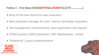 Firefox 4 - First Beta (OMGNOTFINALDONOTQUOTE                            )
                                                          just beltzner’s proposal




        • Most of the new theme for user evaluation
        • New extension manager for user / add-on developer evaluation
        • Tab management improvements, basic application tab support
        • HTML5 parser, CSS3 transitions, CSP, WebSockets, :visited
        • “Reference” Layers implementation
     PLANS
     MIGHT
   CHANGE
(please don’t overreport)
 
