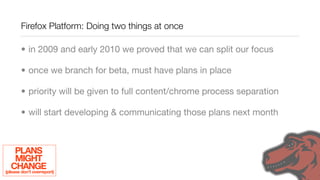 Firefox Platform: Doing two things at once

        • in 2009 and early 2010 we proved that we can split our focus

        • once we branch for beta, must have plans in place

        • priority will be given to full content/chrome process separation

        • will start developing & communicating those plans next month



     PLANS
     MIGHT
   CHANGE
(please don’t overreport)
 