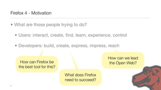 Firefox 4 - Motivation

• What are those people trying to do?

    • Users: interact, create, ﬁnd, learn, experience, control

    • Developers: build, create, express, impress, reach

                                                    How can we lead
       How can Firefox be                           the Open Web?
      the best tool for this?

                                What does Firefox
                                need to succeed?
7
 