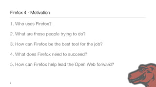 Firefox 4 - Motivation

1. Who uses Firefox?

2. What are those people trying to do?

3. How can Firefox be the best tool for the job?

4. What does Firefox need to succeed?

5. How can Firefox help lead the Open Web forward?



5
 
