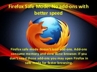 Firefox Safe Mode: No add-ons with
better speed

Firefox safe mode doesn’t load add-ons. Add-ons
consume memory and slow done browser. If you
don’t need those add-ons you may open Firefox in
safe mode for faster browsing.

 