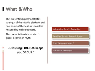 What  & Who This presentation demonstrates strength of the Mozilla platform and  how some of the features could be misused by malicious users. This presentation is intended to dispel a common mythJust using FIREFOX keeps you SECURE 