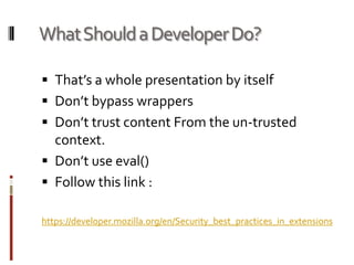 Extension and MalwareSome people have already exploited this conceptFormSpy - 2006Downloader-AXM Trojan, poses as the legitimate NumberedLinks 0.9 extensionSteal passwords, credit card numbers, and e-banking login detailsFirestarterfox - 2008Hijacks all search requests through multiple search engines and redirects them through Russian site thebestwebsearch.netVietnamese Language Pack - 2008Shipped with adwareVietnamese Language Pack - 2008Shipped with adwareMight happen in the near future…Malware authors bribe/hack famous/recommended extension developer/vendorInitial benign extension, malware is introduced in a 3rd/4th update