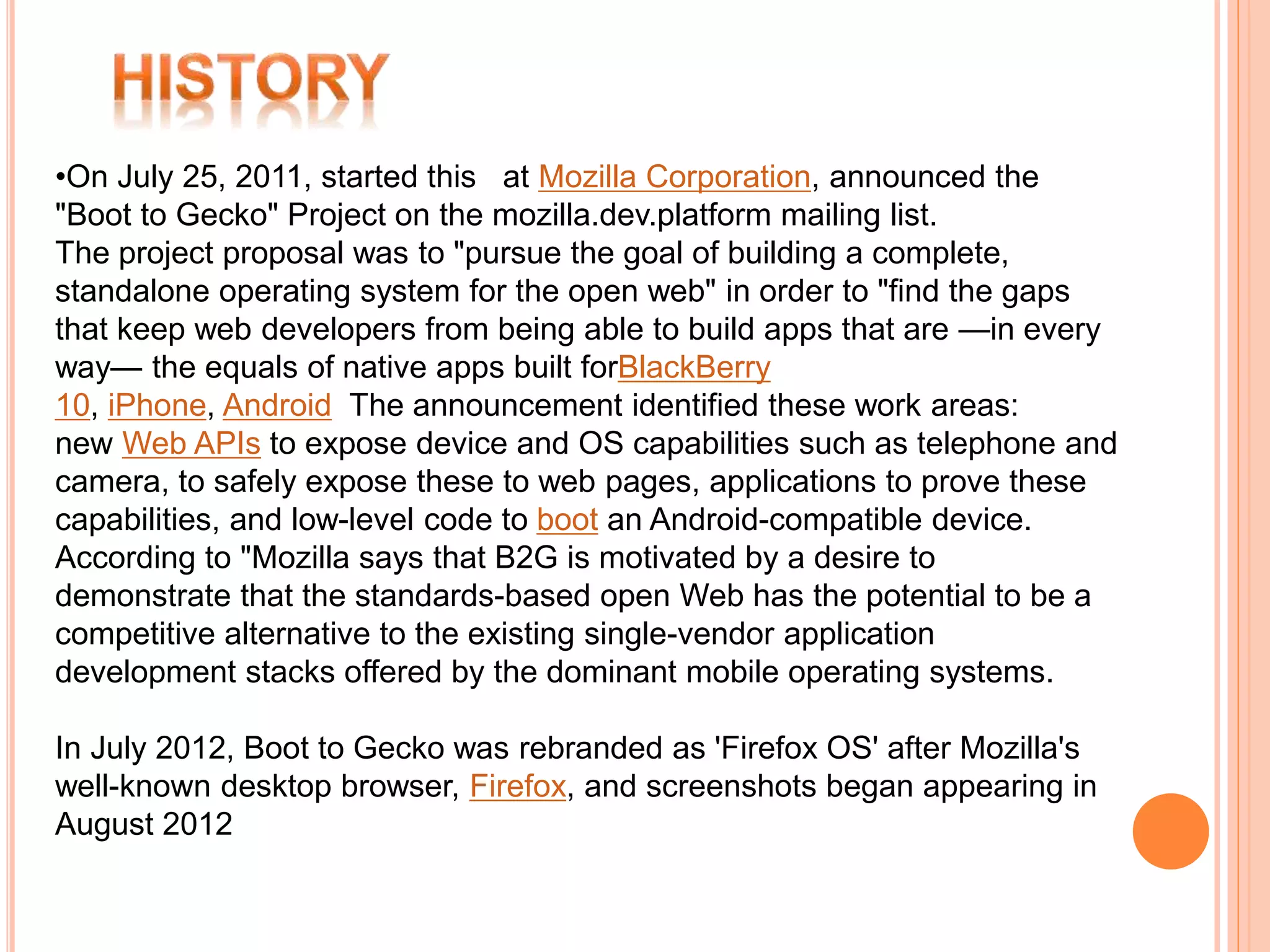•On July 25, 2011, started this at Mozilla Corporation, announced the 
"Boot to Gecko" Project on the mozilla.dev.platform mailing list. 
The project proposal was to "pursue the goal of building a complete, 
standalone operating system for the open web" in order to "find the gaps 
that keep web developers from being able to build apps that are —in every 
way— the equals of native apps built forBlackBerry 
10, iPhone, Android The announcement identified these work areas: 
new Web APIs to expose device and OS capabilities such as telephone and 
camera, to safely expose these to web pages, applications to prove these 
capabilities, and low-level code to boot an Android-compatible device. 
According to "Mozilla says that B2G is motivated by a desire to 
demonstrate that the standards-based open Web has the potential to be a 
competitive alternative to the existing single-vendor application 
development stacks offered by the dominant mobile operating systems. 
In July 2012, Boot to Gecko was rebranded as 'Firefox OS' after Mozilla's 
well-known desktop browser, Firefox, and screenshots began appearing in 
August 2012 
 