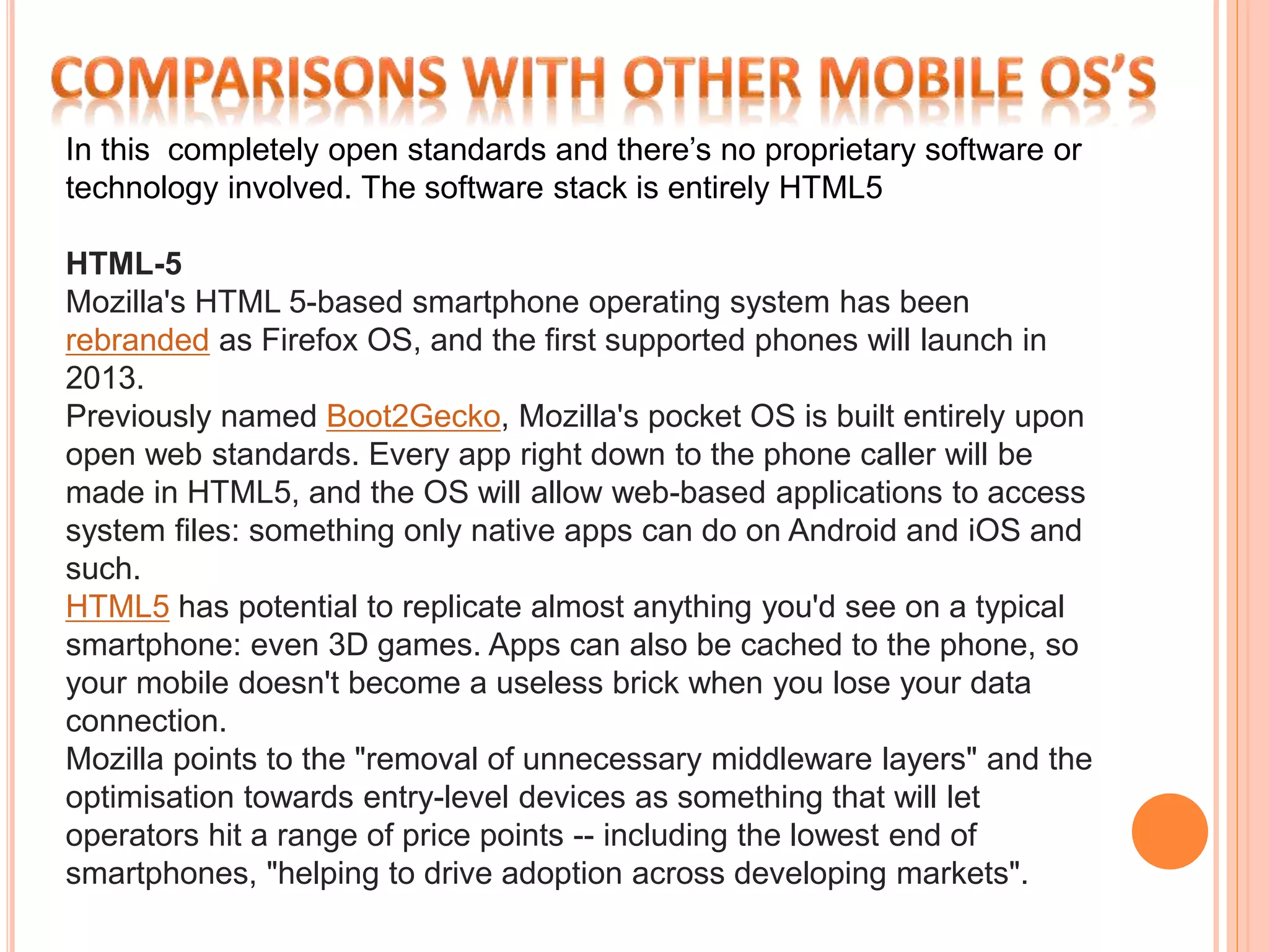 In this completely open standards and there’s no proprietary software or 
technology involved. The software stack is entirely HTML5 
HTML-5 
Mozilla's HTML 5-based smartphone operating system has been 
rebranded as Firefox OS, and the first supported phones will launch in 
2013. 
Previously named Boot2Gecko, Mozilla's pocket OS is built entirely upon 
open web standards. Every app right down to the phone caller will be 
made in HTML5, and the OS will allow web-based applications to access 
system files: something only native apps can do on Android and iOS and 
such. 
HTML5 has potential to replicate almost anything you'd see on a typical 
smartphone: even 3D games. Apps can also be cached to the phone, so 
your mobile doesn't become a useless brick when you lose your data 
connection. 
Mozilla points to the "removal of unnecessary middleware layers" and the 
optimisation towards entry-level devices as something that will let 
operators hit a range of price points -- including the lowest end of 
smartphones, "helping to drive adoption across developing markets". 
 