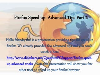 Firefox Speed up: Advanced Tips Part 2
Hello friends, this is a presentation providing tips for speed up
firefox. We already provided few advanced tips and you could
watch it here
http://www.slideshare.net/QuantumPCSupport/firefox-speed-
up-advanced-tricks . Now this presentation will show you few
other trick to speed up your firefox browser.
 