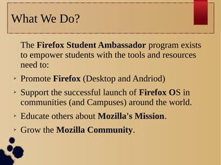 What We Do?
The Firefox Student Ambassador program exists
to empower students with the tools and resources
need to:
➢
➢

Promote Firefox (Desktop and Andriod)
Support the successful launch of Firefox OS in
communities (and Campuses) around the world.

➢

Educate others about Mozilla's Mission.

➢

Grow the Mozilla Community.

 