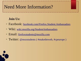 Need More Information?
Join Us:
➢

Facebook: facebook.com/Firefox.Student.Ambassadors

➢

Wiki: wiki.mozilla.org/StudentAmbassadors

➢

Email: firefoxstudents@mozilla.com

➢

Twitter: @mozstudents ( #maketheweb, #cpeurope )

 