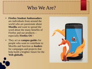 Who We Are?




Firefox Student Ambassadors
are individuals from around the
world who are passionate about
Mozilla and want to spread the
word about the many benefits of
Firefox and our products –
especially Firefox OS !
They act as campus guides for
people who want to contribute to
Mozilla and function as leaders
for campaigns and projects that
help build a brighter future for the
Web globally.

 