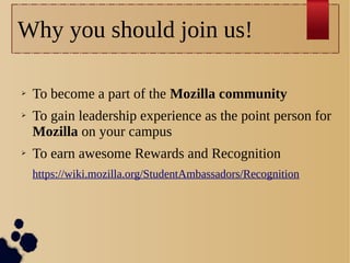 Why you should join us!
➢
➢

➢

To become a part of the Mozilla community
To gain leadership experience as the point person for
Mozilla on your campus
To earn awesome Rewards and Recognition
https://wiki.mozilla.org/StudentAmbassadors/Recognition

 