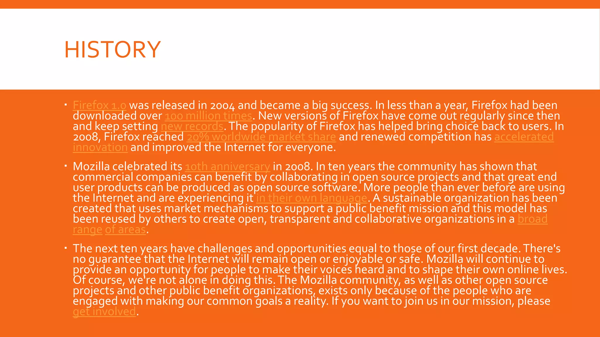 HISTORY
 Firefox 1.0 was released in 2004 and became a big success. In less than a year, Firefox had been
downloaded over 100 million times. New versions of Firefox have come out regularly since then
and keep setting new records. The popularity of Firefox has helped bring choice back to users. In
2008, Firefox reached 20% worldwide market share and renewed competition has accelerated
innovation and improved the Internet for everyone.
 Mozilla celebrated its 10th anniversary in 2008. In ten years the community has shown that
commercial companies can benefit by collaborating in open source projects and that great end
user products can be produced as open source software. More people than ever before are using
the Internet and are experiencing it in their own language. A sustainable organization has been
created that uses market mechanisms to support a public benefit mission and this model has
been reused by others to create open, transparent and collaborative organizations in a broad
range of areas.
 The next ten years have challenges and opportunities equal to those of our first decade. There's
no guarantee that the Internet will remain open or enjoyable or safe. Mozilla will continue to
provide an opportunity for people to make their voices heard and to shape their own online lives.
Of course, we're not alone in doing this. The Mozilla community, as well as other open source
projects and other public benefit organizations, exists only because of the people who are
engaged with making our common goals a reality. If you want to join us in our mission, please
get involved.

 