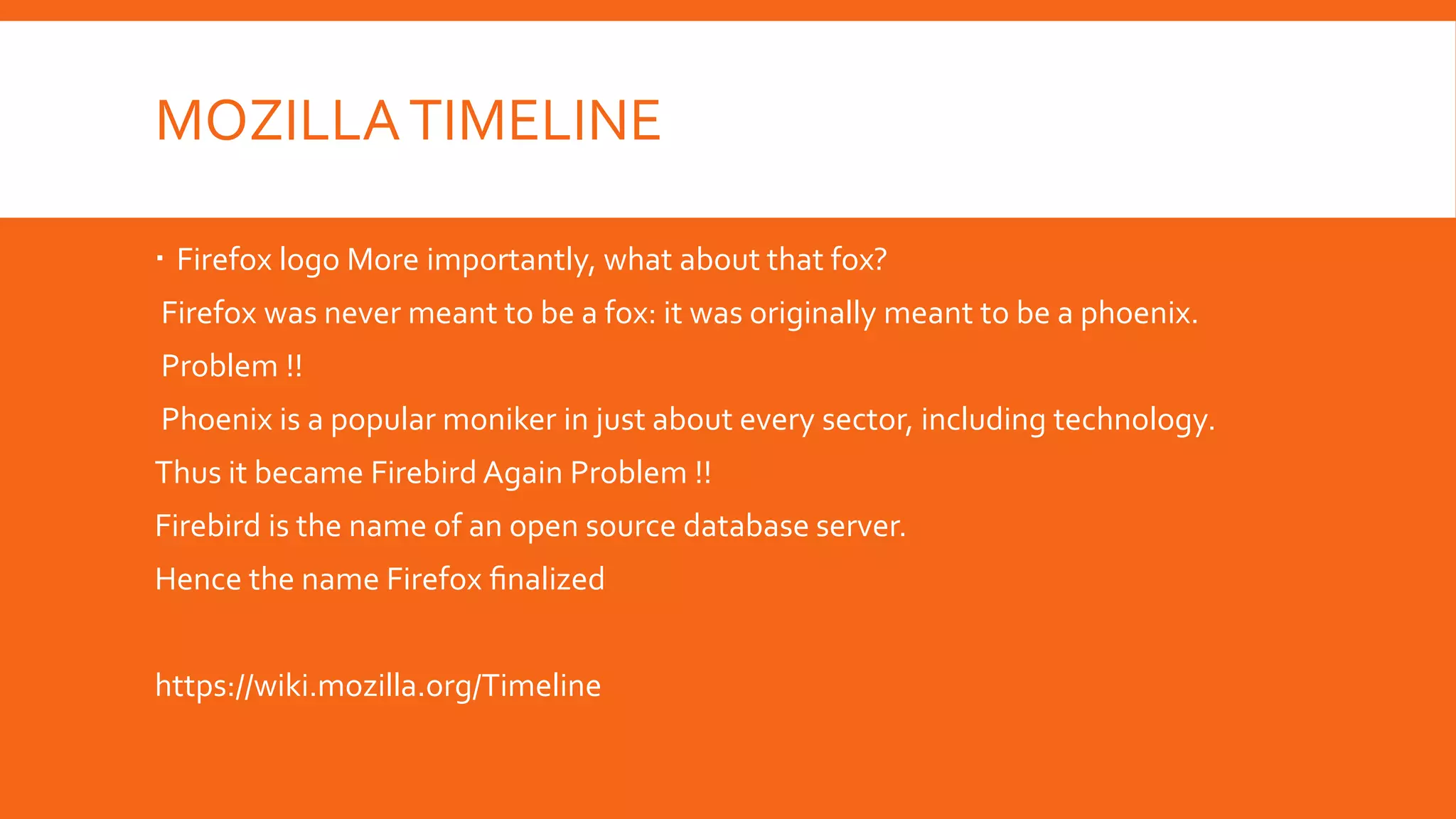 MOZILLA TIMELINE
 Firefox logo More importantly, what about that fox?
Firefox was never meant to be a fox: it was originally meant to be a phoenix.
Problem !!
Phoenix is a popular moniker in just about every sector, including technology.

Thus it became Firebird Again Problem !!
Firebird is the name of an open source database server.
Hence the name Firefox ﬁnalized
https://wiki.mozilla.org/Timeline

 