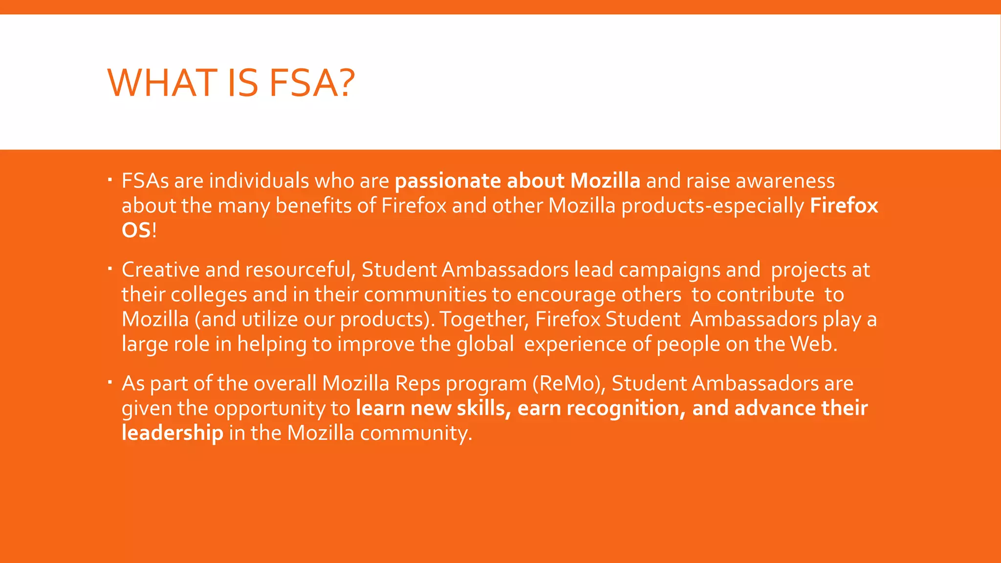 WHAT IS FSA?
 FSAs are individuals who are passionate about Mozilla and raise awareness
about the many benefits of Firefox and other Mozilla products-especially Firefox
OS!
 Creative and resourceful, Student Ambassadors lead campaigns and projects at
their colleges and in their communities to encourage others to contribute to
Mozilla (and utilize our products). Together, Firefox Student Ambassadors play a
large role in helping to improve the global experience of people on the Web.
 As part of the overall Mozilla Reps program (ReMo), Student Ambassadors are
given the opportunity to learn new skills, earn recognition, and advance their
leadership in the Mozilla community.

 