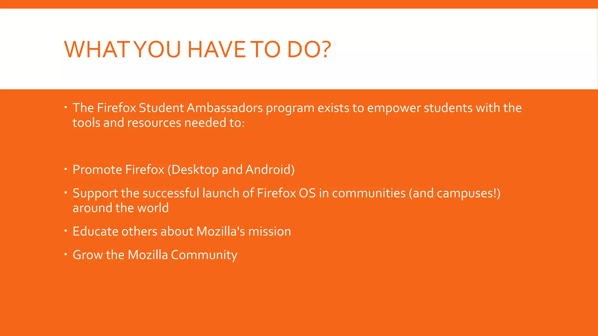 WHAT YOU HAVE TO DO?
 The Firefox Student Ambassadors program exists to empower students with the
tools and resources needed to:
 Promote Firefox (Desktop and Android)

 Support the successful launch of Firefox OS in communities (and campuses!)
around the world
 Educate others about Mozilla's mission
 Grow the Mozilla Community

 