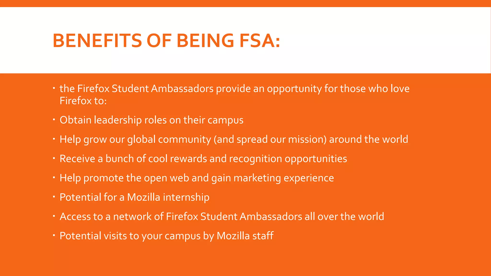 BENEFITS OF BEING FSA:
 the Firefox Student Ambassadors provide an opportunity for those who love
Firefox to:
 Obtain leadership roles on their campus
 Help grow our global community (and spread our mission) around the world

 Receive a bunch of cool rewards and recognition opportunities
 Help promote the open web and gain marketing experience
 Potential for a Mozilla internship
 Access to a network of Firefox Student Ambassadors all over the world
 Potential visits to your campus by Mozilla staff

 
