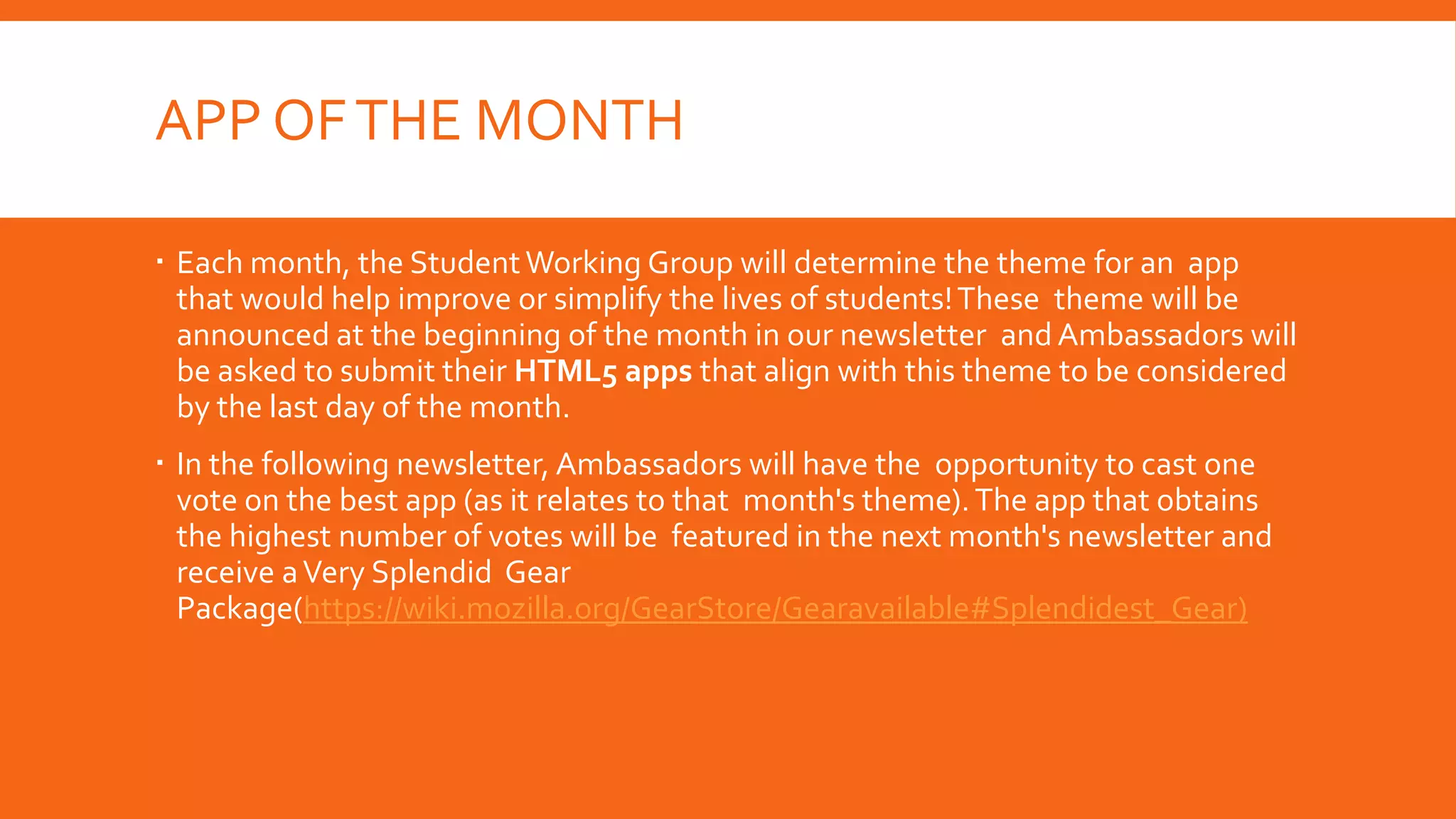 APP OF THE MONTH
 Each month, the Student Working Group will determine the theme for an app
that would help improve or simplify the lives of students! These theme will be
announced at the beginning of the month in our newsletter and Ambassadors will
be asked to submit their HTML5 apps that align with this theme to be considered
by the last day of the month.
 In the following newsletter, Ambassadors will have the opportunity to cast one
vote on the best app (as it relates to that month's theme). The app that obtains
the highest number of votes will be featured in the next month's newsletter and
receive a Very Splendid Gear
Package(https://wiki.mozilla.org/GearStore/Gearavailable#Splendidest_Gear)

 