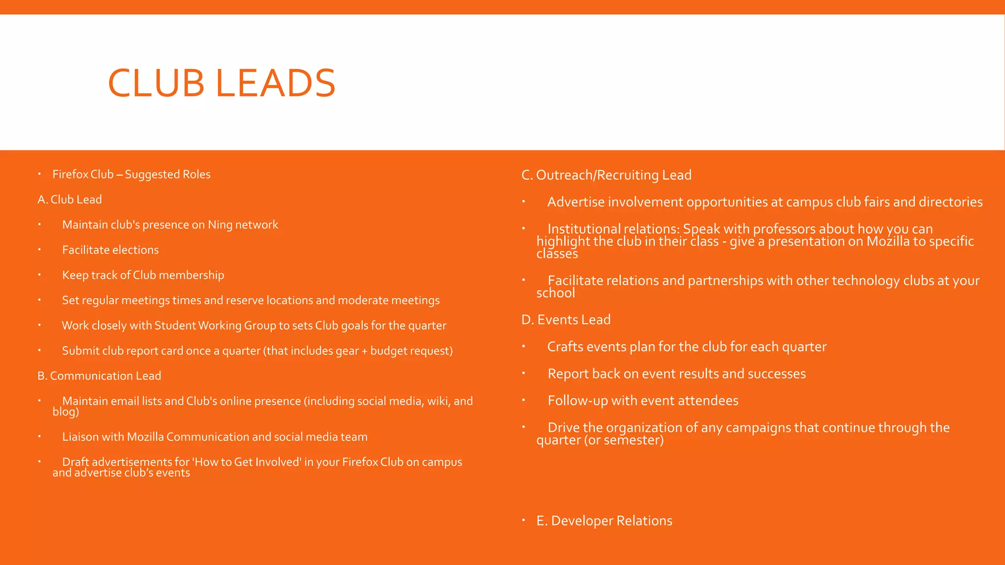 CLUB LEADS
 Firefox Club – Suggested Roles

C. Outreach/Recruiting Lead

A. Club Lead





Maintain club's presence on Ning network





Facilitate elections

Institutional relations: Speak with professors about how you can
highlight the club in their class - give a presentation on Mozilla to specific
classes



Keep track of Club membership





Set regular meetings times and reserve locations and moderate meetings

Facilitate relations and partnerships with other technology clubs at your
school



Work closely with Student Working Group to sets Club goals for the quarter

D. Events Lead



Submit club report card once a quarter (that includes gear + budget request)



Crafts events plan for the club for each quarter

B. Communication Lead



Report back on event results and successes





Follow-up with event attendees




Maintain email lists and Club's online presence (including social media, wiki, and
blog)
Liaison with Mozilla Communication and social media team



Advertise involvement opportunities at campus club fairs and directories

Drive the organization of any campaigns that continue through the
quarter (or semester)

Draft advertisements for 'How to Get Involved' in your Firefox Club on campus
and advertise club’s events

 E. Developer Relations

 