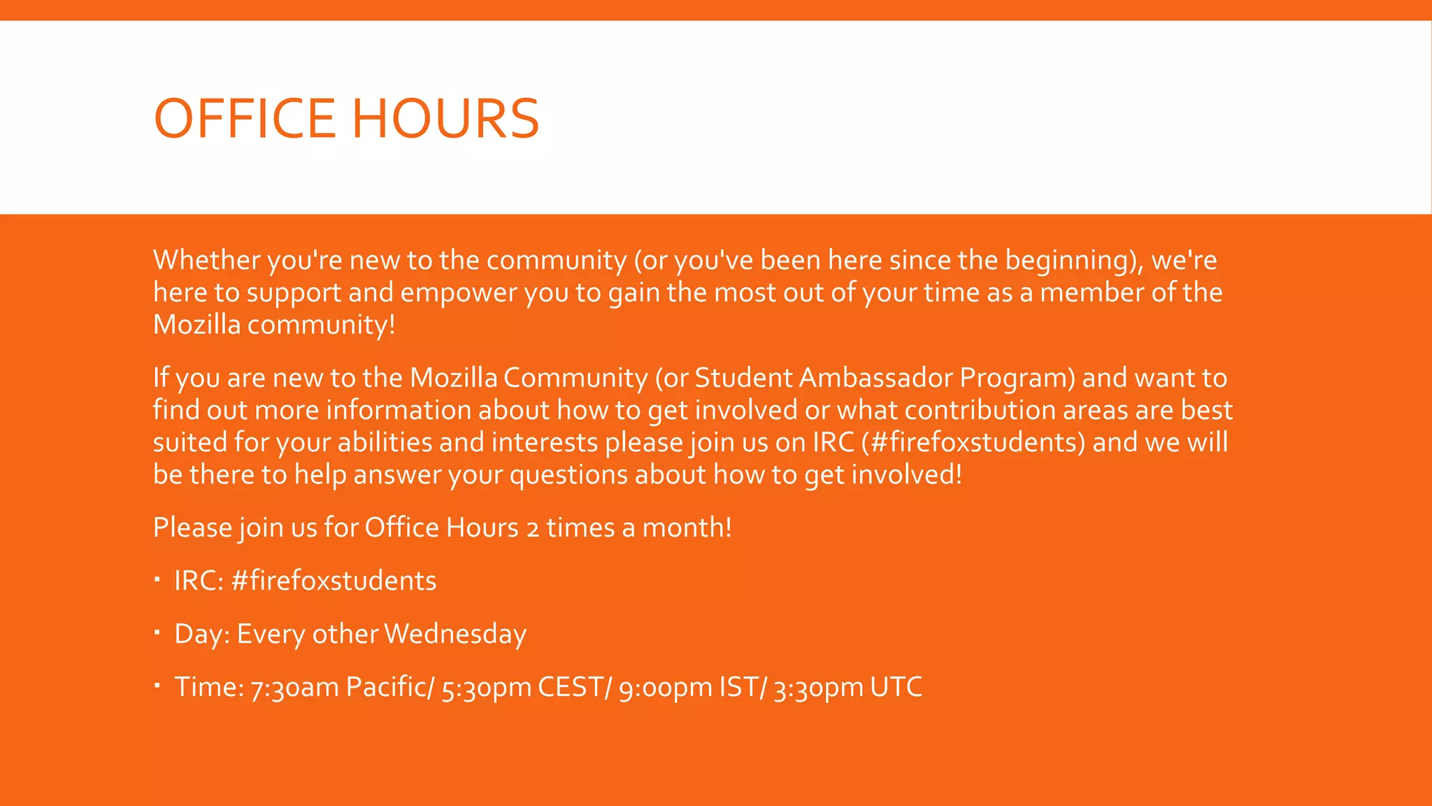 OFFICE HOURS
Whether you're new to the community (or you've been here since the beginning), we're
here to support and empower you to gain the most out of your time as a member of the
Mozilla community!
If you are new to the Mozilla Community (or Student Ambassador Program) and want to
find out more information about how to get involved or what contribution areas are best
suited for your abilities and interests please join us on IRC (#firefoxstudents) and we will
be there to help answer your questions about how to get involved!
Please join us for Office Hours 2 times a month!
 IRC: #firefoxstudents
 Day: Every other Wednesday

 Time: 7:30am Pacific/ 5:30pm CEST/ 9:00pm IST/ 3:30pm UTC

 