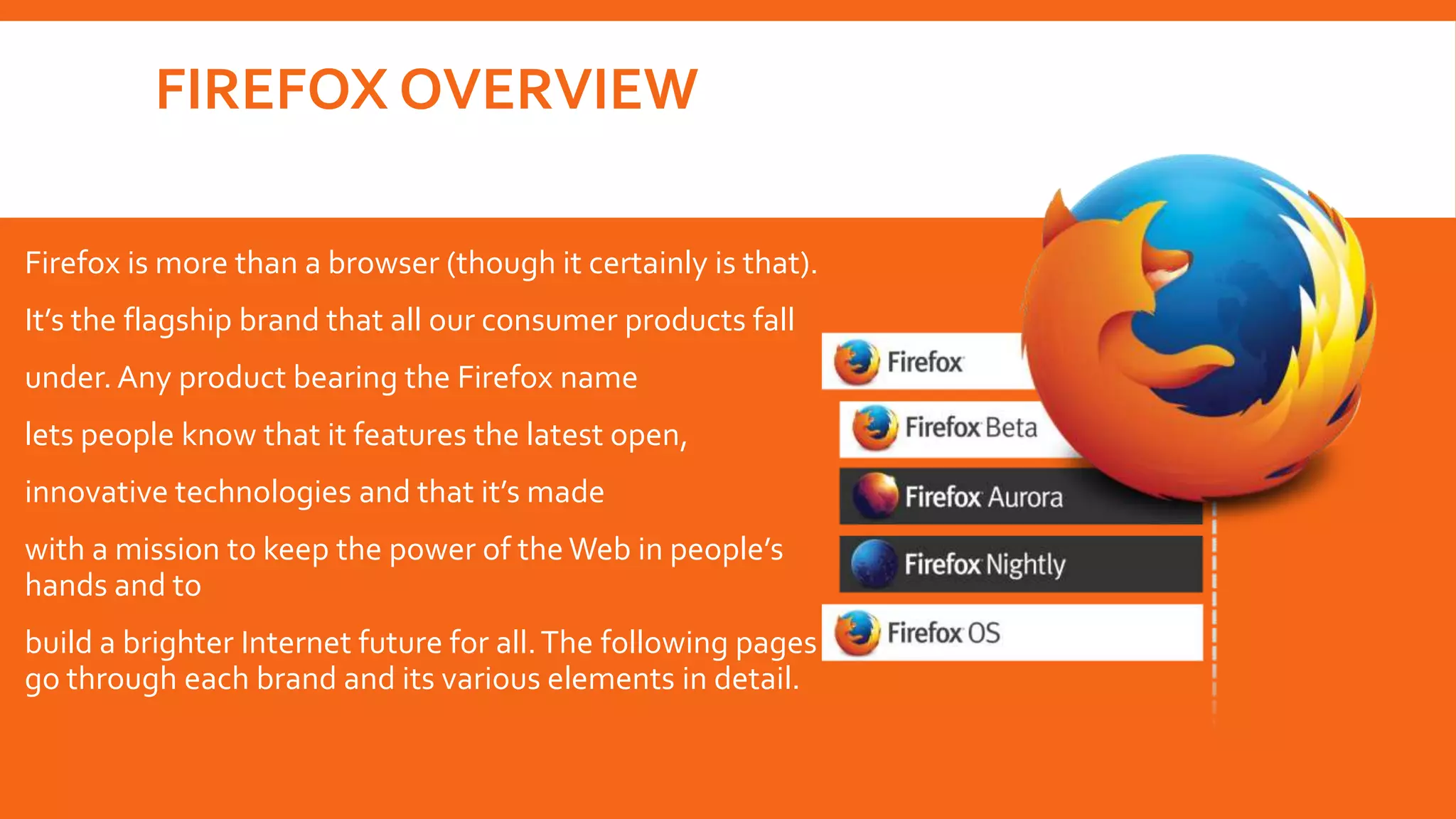 FIREFOX OVERVIEW
Firefox is more than a browser (though it certainly is that).
It’s the flagship brand that all our consumer products fall
under. Any product bearing the Firefox name
lets people know that it features the latest open,
innovative technologies and that it’s made
with a mission to keep the power of the Web in people’s
hands and to
build a brighter Internet future for all. The following pages
go through each brand and its various elements in detail.

 