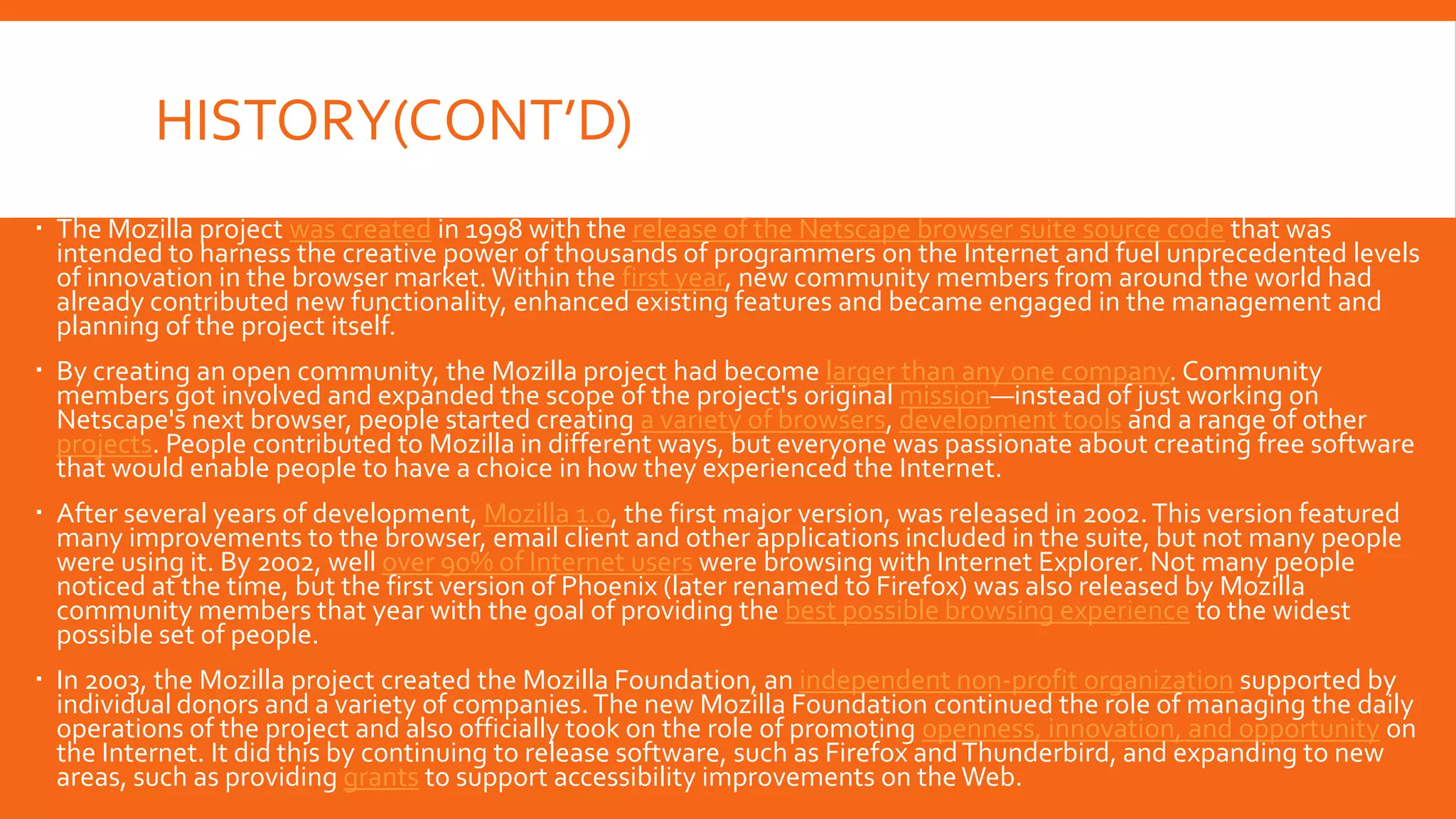 HISTORY(CONT’D)
 The Mozilla project was created in 1998 with the release of the Netscape browser suite source code that was
intended to harness the creative power of thousands of programmers on the Internet and fuel unprecedented levels
of innovation in the browser market. Within the first year, new community members from around the world had
already contributed new functionality, enhanced existing features and became engaged in the management and
planning of the project itself.
 By creating an open community, the Mozilla project had become larger than any one company. Community
members got involved and expanded the scope of the project's original mission—instead of just working on
Netscape's next browser, people started creating a variety of browsers, development tools and a range of other
projects. People contributed to Mozilla in different ways, but everyone was passionate about creating free software
that would enable people to have a choice in how they experienced the Internet.
 After several years of development, Mozilla 1.0, the first major version, was released in 2002. This version featured
many improvements to the browser, email client and other applications included in the suite, but not many people
were using it. By 2002, well over 90% of Internet users were browsing with Internet Explorer. Not many people
noticed at the time, but the first version of Phoenix (later renamed to Firefox) was also released by Mozilla
community members that year with the goal of providing the best possible browsing experience to the widest
possible set of people.
 In 2003, the Mozilla project created the Mozilla Foundation, an independent non-profit organization supported by
individual donors and a variety of companies. The new Mozilla Foundation continued the role of managing the daily
operations of the project and also officially took on the role of promoting openness, innovation, and opportunity on
the Internet. It did this by continuing to release software, such as Firefox and Thunderbird, and expanding to new
areas, such as providing grants to support accessibility improvements on the Web.

 