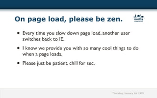 On page load, please be zen.

• Every time you slow down page load, another user
  switches back to IE.
• I know we provide you with so many cool things to do
  when a page loads.
• Please just be patient, chill for sec.


                                           Thursday, January 1st 1970
 