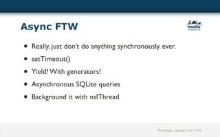Async FTW

• Really, just don’t do anything synchronously. ever.
• setTimeout()
• Yield! With generators!
• Asynchronous SQLite queries
• Background it with nsIThread

                                              Thursday, January 1st 1970
 