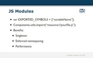 JS Modules

• var EXPORTED_SYMBOLS = [“variableName”];
• Components.utils.import(“resource://yourﬁle.js”);
• Beneﬁts
 •  Singleton
 • Enforced namespacing
 • Performance
                                           Thursday, January 1st 1970
 
