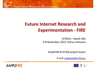 Future Internet Research and Experimentation

Future Internet Research and
Experimentation - FIRE
ICT2013 – Booth 4A5
6-8 November, 2013, Vilnius Lithuania

AmpliFIRE & ECIOA project teams
E-mail: contact(at)ict-fire.eu

 