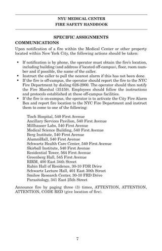 NYU MEDICAL CENTER
FIRE SAFETY HANDBOOK
SPECIFIC ASSIGNMENTS
COMMUNICATIONS
Upon notification of a fire within the Medical Center or other property
located within New York City, the following actions should be taken:
• If notification is by phone, the operator must obtain the fire’s location,
including building (and address if located off-campus), floor, room num-
ber and if possible, the name of the caller.
• Instruct the caller to pull the nearest alarm if this has not been done.
• If the fire is off-campus, the operator should report the fire to the NYC
Fire Department by dialing 628-2900. The operator should then notify
the Fire Marshal (35159). Employees should follow the instructions
and protocols established at these off-campus facilities.
• If the fire is on-campus, the operator is to activate the City Fire Alarm
Box and report fire location to the NYC Fire Department and instruct
them to come to one of the following:
Tisch Hospital, 540 First Avenue
Ancillary Services Pavilion, 540 First Avenue
Millhauser Labs, 540 First Avenue
Medical Science Building, 540 First Avenue
Berg Institute, 540 First Avenue
AlumniHall, 540 First Avenue
Schwartz Health Care Center, 540 First Avenue
Skirball Institute, 540 First Avenue
Residential Tower, 564 First Avenue
Greenberg Hall, 545 First Avenue
RIRM, 400 East 34th Street
Rubin Hall of Residence, 30-10 FDR Drive
Schwartz Lecture Hall, 401 East 30th Street
Smilow Research Center, 30-10 FRD Drive
Parasitology, 341 East 25th Street
Announce fire by paging three (3) times, ATTENTION, ATTENTION,
ATTENTION, CODE RED (give location of fire).
7
 