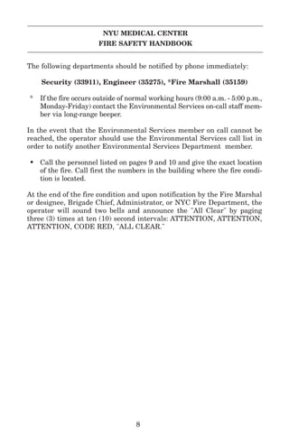 NYU MEDICAL CENTER
FIRE SAFETY HANDBOOK
The following departments should be notified by phone immediately:
Security (33911), Engineer (35275), *Fire Marshall (35159)
* If the fire occurs outside of normal working hours (9:00 a.m. - 5:00 p.m.,
Monday-Friday) contact the Environmental Services on-call staff mem-
ber via long-range beeper.
In the event that the Environmental Services member on call cannot be
reached, the operator should use the Environmental Services call list in
order to notify another Environmental Services Department member.
• Call the personnel listed on pages 9 and 10 and give the exact location
of the fire. Call first the numbers in the building where the fire condi-
tion is located.
At the end of the fire condition and upon notification by the Fire Marshal
or designee, Brigade Chief, Administrator, or NYC Fire Department, the
operator will sound two bells and announce the "All Clear" by paging
three (3) times at ten (10) second intervals: ATTENTION, ATTENTION,
ATTENTION, CODE RED, "ALL CLEAR."
8
 
