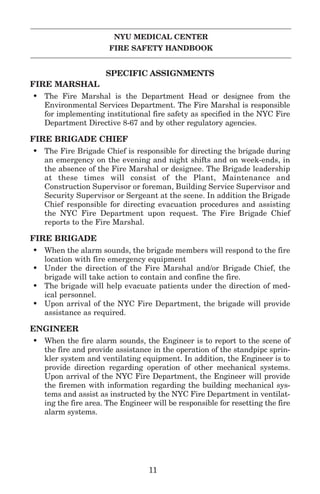 NYU MEDICAL CENTER
FIRE SAFETY HANDBOOK
SPECIFIC ASSIGNMENTS
FIRE MARSHAL
• The Fire Marshal is the Department Head or designee from the
Environmental Services Department. The Fire Marshal is responsible
for implementing institutional fire safety as specified in the NYC Fire
Department Directive 8-67 and by other regulatory agencies.
FIRE BRIGADE CHIEF
• The Fire Brigade Chief is responsible for directing the brigade during
an emergency on the evening and night shifts and on week-ends, in
the absence of the Fire Marshal or designee. The Brigade leadership
at these times will consist of the Plant, Maintenance and
Construction Supervisor or foreman, Building Service Supervisor and
Security Supervisor or Sergeant at the scene. In addition the Brigade
Chief responsible for directing evacuation procedures and assisting
the NYC Fire Department upon request. The Fire Brigade Chief
reports to the Fire Marshal.
FIRE BRIGADE
• When the alarm sounds, the brigade members will respond to the fire
location with fire emergency equipment
• Under the direction of the Fire Marshal and/or Brigade Chief, the
brigade will take action to contain and confine the fire.
• The brigade will help evacuate patients under the direction of med-
ical personnel.
• Upon arrival of the NYC Fire Department, the brigade will provide
assistance as required.
ENGINEER
• When the fire alarm sounds, the Engineer is to report to the scene of
the fire and provide assistance in the operation of the standpipc sprin-
kler system and ventilating equipment. In addition, the Engineer is to
provide direction regarding operation of other mechanical systems.
Upon arrival of the NYC Fire Department, the Engineer will provide
the firemen with information regarding the building mechanical sys-
tems and assist as instructed by the NYC Fire Department in ventilat-
ing the fire area. The Engineer will be responsible for resetting the fire
alarm systems.
11
 