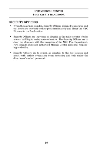 NYU MEDICAL CENTER
FIRE SAFETY HANDBOOK
SECURITY OFFICERS
• When the alarm is sounded, Security Officers assigned to entrance and
exit doors are to report to their posts immediately and direct the NYC
Firemen to the fire location.
• Security Officers are to proceed as directed to the main elevator lobbies
in each building to assist in crowd control. The Security Officers are to
clear the elevators with the exception of the NYC Fire Department,
Fire Brigade and other authorized Medical Center personnel respond-
ing to the fire.
• Security Officers are to report, as directed, to the fire location and
assist with patient evacuation when necessary and only under the
direction of medical personnel.
12
 