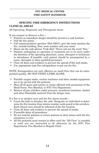 NYU MEDICAL CENTER
FIRE SAFETY HANDBOOK
SPECIFIC FIRE EMERGENCY INSTRUCTIONS
CLINICAL AREAS
All Operating, Diagnostic and Therapeutic Areas
If you suspect or discover a fire—
• Patients in immediate danger should be moved to a safe location.
• Pull the fire alarm.
• Call communications operator (Dial 33911), give the exact location the
fire, include building, floor, room number and your name.
• Shout out the code phrase “Code Red.” Never call out the word "Fire."
• Patients undergoing an operation or treatment are to be move under
the direction of the operating physician, nurse, therapist or technician
in attendance. If possible, each patient should be accompanied by a
nurse, therapist or other qualified personnel.
• Close all doors and windows to prevent the spread of fire and smoke.
• Use appropriate type fire extinguishers to put out the fire.
NOTE: Extinguishers are only effective on small fires that can be extin-
guished quickly. DO NOT FIGHT A FIRE ALONE.
• Portable oxygen tanks, suction machines and other needed equipment
are to be moved with the patients.
• Shut off all gases and suction in rooms affected with permission of the
Head Nurse, Fire Marshal, or NYC Fire Department.
• Remove all gas cylinders under pressure, anesthesia machines, alcohol
and other flammable material from the danger zone.
If a fire is in another area and the fire alarm sounds–
• Count the bells to decipher the code. Designate an individual to deter-
mine the fire location from station number cards posed in the corridors.
Each clinical area should be informed of the fire location.
• Close all doors and windows to prevent the spread of smoke.
• If possible delay all procedures.
• Do not send for patients or return patients to their rooms until the fire
emergency is over.
• All fire protocols must remain in effect until the "All Clear" is sounded
or until you are instructed to do otherwise by the NYC Fire
Department, Fire Marshal or Brigade Chief.
14
 