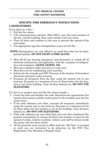 NYU MEDICAL CENTER
FIRE SAFETY HANDBOOK
SPECIFIC FIRE EMERGENCY INSTRUCTIONS
LABORATORIES
If you discover a fire—
• Pull the fire alarm.
• Call communications operator (Dial 33911), give the exact location of
the fire, include building, floor, room number and your name.
• Close all doors and windows in the area to prevent the spread of fire
and smoke.
• Use appropriate type fire extinguishers to put out the fire.
NOTE: Extinguishers are only effective on small fires that can be extin-
guished quickly. DO NOT FIGHT A FIRE ALONE.
• Shut off all gas burning equipment, and disconnect or switch off all
electrical instruments and appliances, with the exception of refrigera-
tors and incubators. LEAVE LIGHTS ON.
• Move gas cylinders under pressure to a safe area.
• Shut down all air conditioning units and fans.
• Inform the fire brigade and NYC Firemen of the location of hazardous
chemicals and gases under pressure.
• Evacuate all occupants from the floor using the nearest exit or exit
stairway. Evacuate to a minimum of two (2) floors below the fire loca-
tion or out of the building. Close all doors behind you. DO NOT USE
ELEVATORS.
If a fire is in another area and the fire alarm sounds—
• Count the bells and decipher the code. Determine the approximate fire
location from station number cards posted in the corridors near the fire
alarm boxes.
• If the code indicates your floor, evacuate all occupants immediately
using the nearest exit or exit stairway. Evacuate to a minimum of two
(2) floors below the fire location or out of the building. Close all doors
behind you. DO NOT USE ELEVATORS.
• If the code indicates any area other than your own floor implement fire
protocol immediately by closing all doors and windows to prevent the
spread of smoke, instruct students, visitors, and staff to remain inside
the rooms with the doors closed.
• All fire protocols must remain in effect until the "All Clear" is sounded
or until you are instructed to do otherwise by the NYC Fire
Department, Fire Marshal or Brigade Chief.
15
 