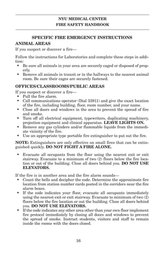 NYU MEDICAL CENTER
FIRE SAFETY HANDBOOK
SPECIFIC FIRE EMERGENCY INSTRUCTIONS
ANIMAL AREAS
If you suspect or discover a fire—
Follow the instructions for Laboratories and complete these steps in addi-
tion:
• Be sure all animals in your area are securely caged or disposed of prop-
erly.
• Remove all animals in transit or in the hallways to the nearest animal
room. Be sure their cages are securely fastened.
OFFICES/CLASSROOMS/PUBLIC AREAS
If you suspect or discover a fire—
• Pull the fire alarm.
• Call communications operator (Dial 33911) and give the exact location
of the fire, including building, floor, room number, and your name.
• Close all doors and windows in the area to prevent the spread of fire
and smoke.
• Turn off all electrical equipment, typewriters, duplicating machinery,
projection equipment and clinical apparatus. LEAVE LIGHTS ON.
• Remove any gas cylinders and/or flammable liquids from the immedi-
ate vicinity of the fire.
• Use an appropriate type portable fire extinguisher to put out the fire.
NOTE: Extinguishers are only effective on small fires that can be extin-
guished quickly. DO NOT FIGHT A FIRE ALONE.
• Evacuate all occupants from the floor using the nearest exit or exit
stairway. Evacuate to a minimum of two (2) floors below the fire loca-
tion or out of the building. Close all doors behind you. DO NOT USE
ELEVATORS.
If the fire is in another area and the fire alarm sounds—
• Count the bells and decipher the code. Determine the approximate fire
location from station number cards posted in the corridors near the fire
alarm boxes.
• If the code indicates your floor, evacuate all occupants immediately
using the nearest exit or exit stairway. Evacuate to minimum of two (2)
floors below the fire location or out the building. Close all doors behind
you. DO NOT USE ELEVATORS.
• If the code indicates any other area other than your own floor implement
fire protocol immediately by closing all doors and windows to prevent
the spread of smoke. Instruct students, visitors and staff to remain
inside the rooms with the doors closed.
16
 